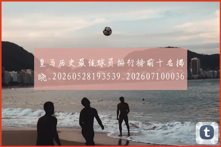 皇马历史最佳球员排行榜前十名揭晓_20260528193539_20260710003616_20260802163357