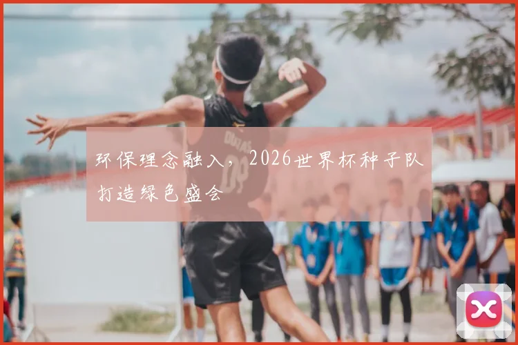 环保理念融入，2026世界杯种子队打造绿色盛会