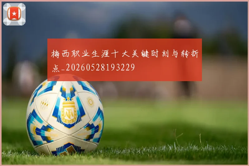 梅西职业生涯十大关键时刻与转折点_20260528193229