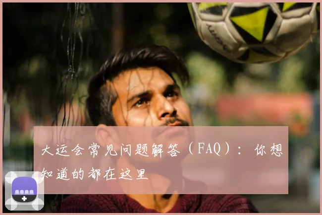 大运会常见问题解答（FAQ）：你想知道的都在这里