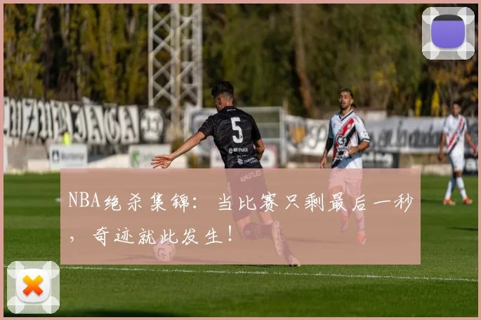 NBA绝杀集锦：当比赛只剩最后一秒，奇迹就此发生！