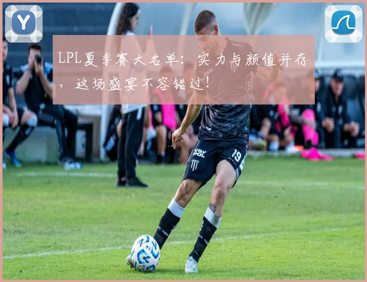 LPL夏季赛大名单：实力与颜值并存，这场盛宴不容错过！