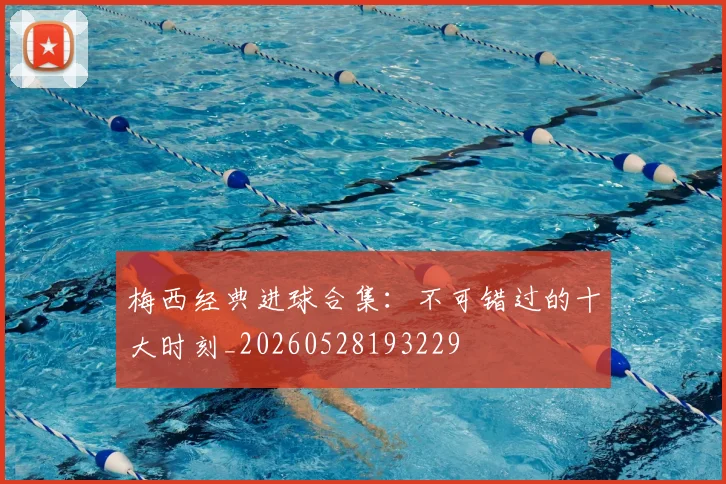 梅西经典进球合集：不可错过的十大时刻_20260528193229