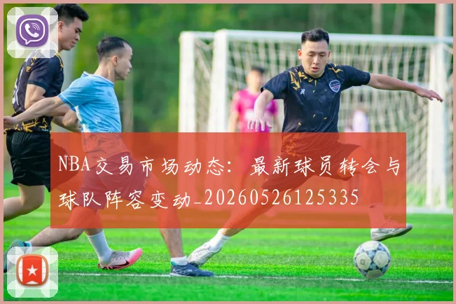 NBA交易市场动态：最新球员转会与球队阵容变动_20260526125335