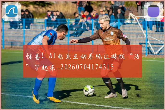 惊喜！AI电竞互动系统让游戏“活”了起来_20260704174315