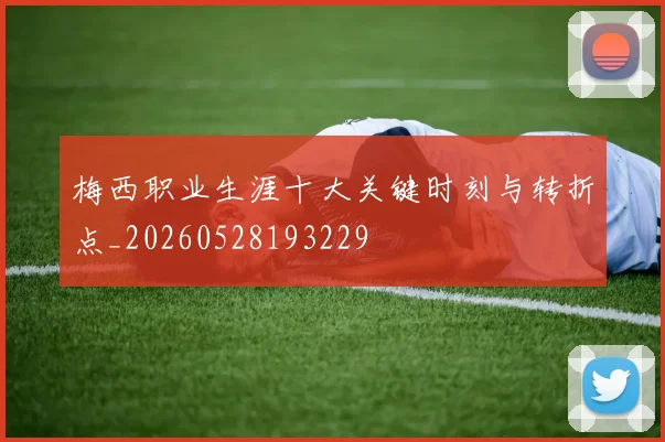 梅西职业生涯十大关键时刻与转折点_20260528193229