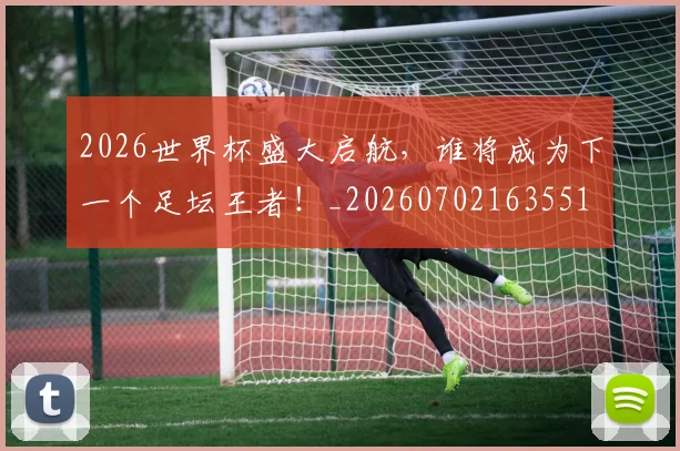 2026世界杯盛大启航，谁将成为下一个足坛王者！_20260702163551