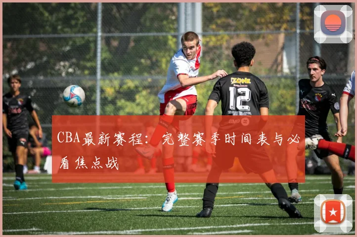 CBA最新赛程：完整赛季时间表与必看焦点战