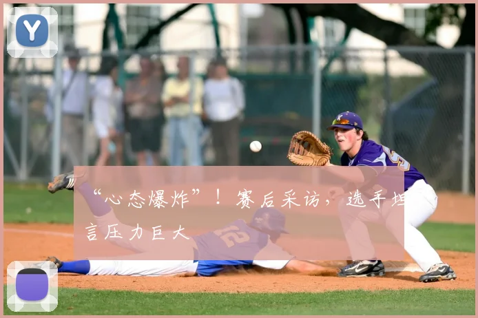 “心态爆炸”！赛后采访，选手坦言压力巨大