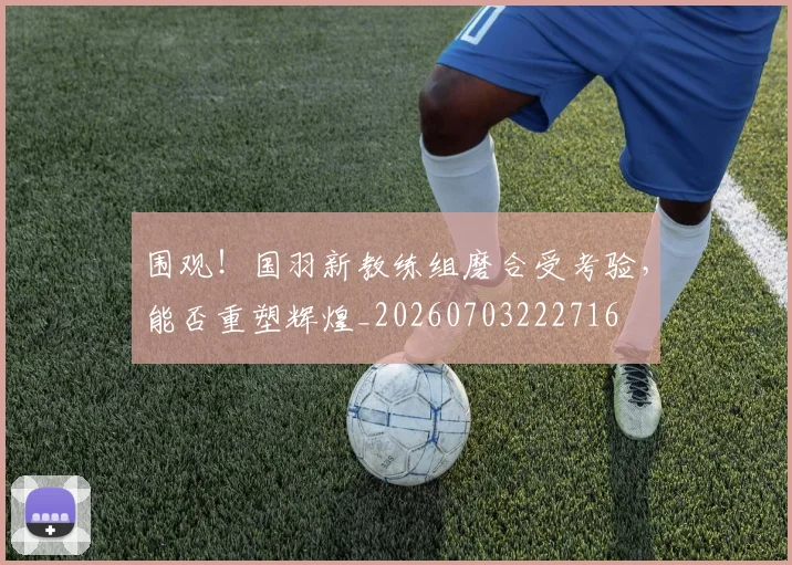 围观！国羽新教练组磨合受考验，能否重塑辉煌_20260703222716