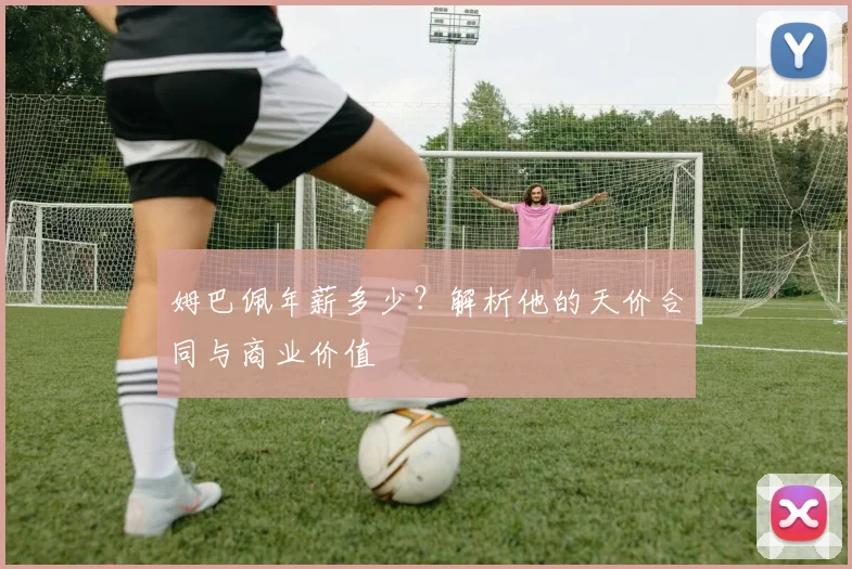 姆巴佩年薪多少？解析他的天价合同与商业价值