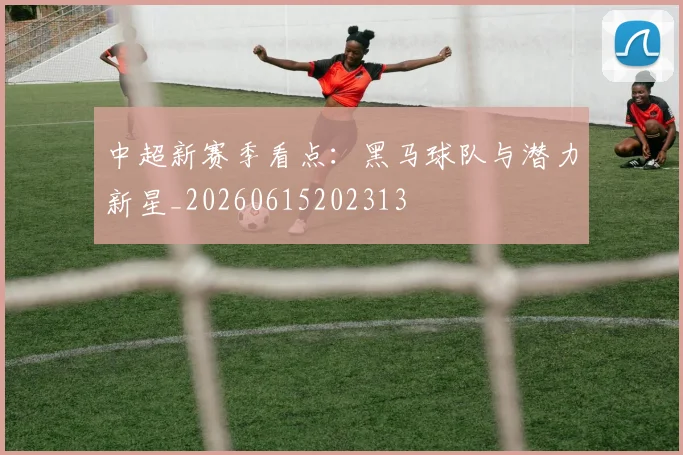 中超新赛季看点：黑马球队与潜力新星_20260615202313