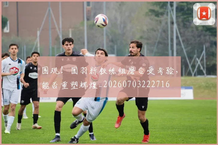 围观！国羽新教练组磨合受考验，能否重塑辉煌_20260703222716