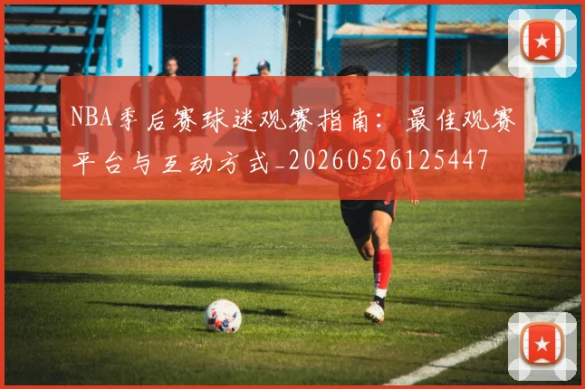 NBA季后赛球迷观赛指南：最佳观赛平台与互动方式_20260526125447