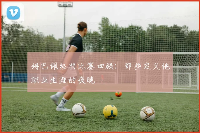 姆巴佩经典比赛回顾：那些定义他职业生涯的夜晚