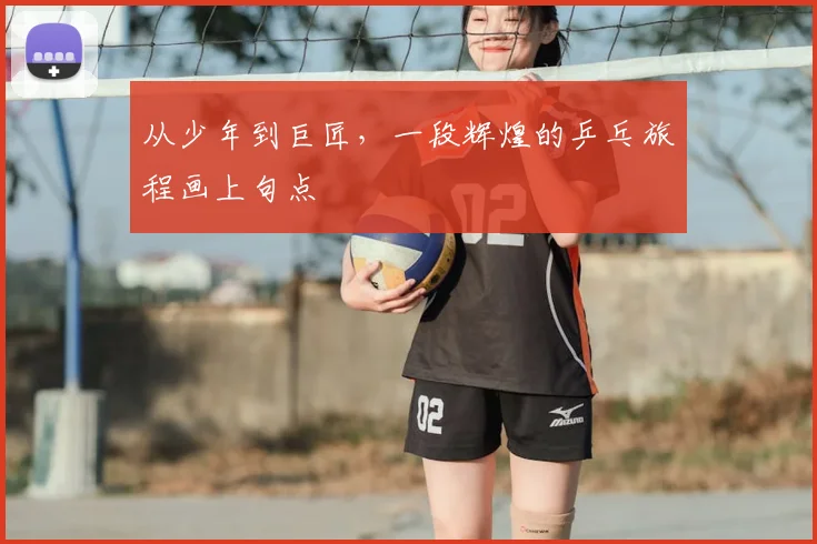 从少年到巨匠，一段辉煌的乒乓旅程画上句点