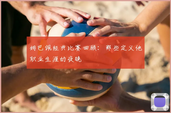 姆巴佩经典比赛回顾：那些定义他职业生涯的夜晚