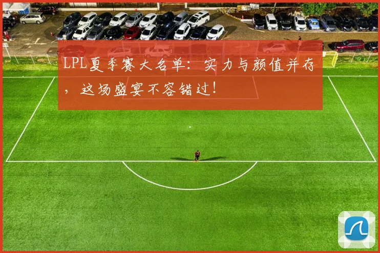 LPL夏季赛大名单：实力与颜值并存，这场盛宴不容错过！