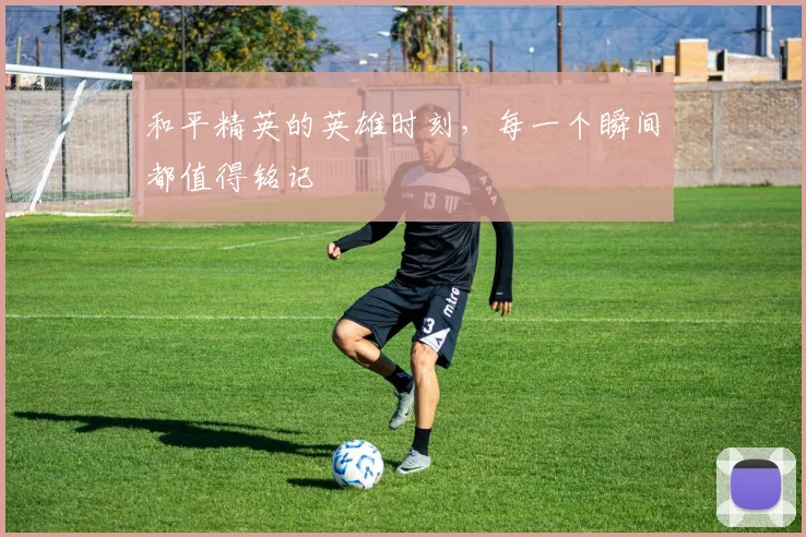 和平精英的英雄时刻，每一个瞬间都值得铭记