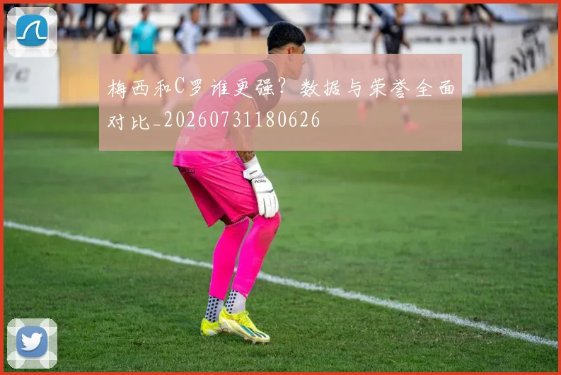 梅西和C罗谁更强？数据与荣誉全面对比_20260731180626