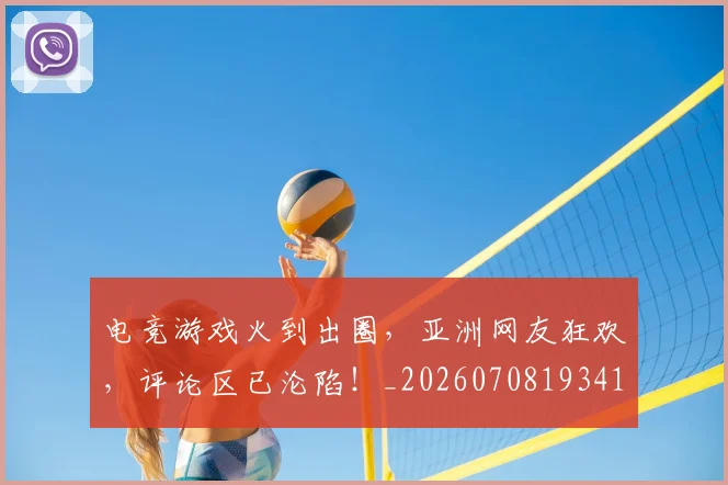 电竞游戏火到出圈，亚洲网友狂欢，评论区已沦陷！_20260708193416_20260802162529