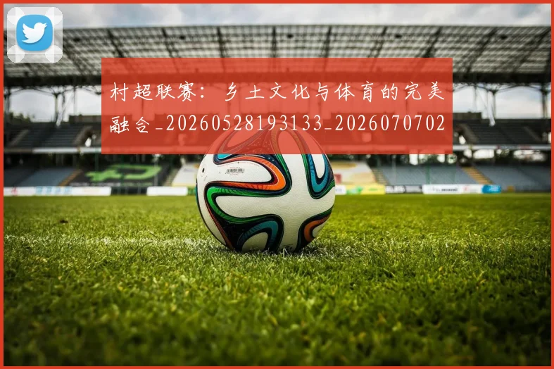 村超联赛：乡土文化与体育的完美融合_20260528193133_20260707022519_20260731175644